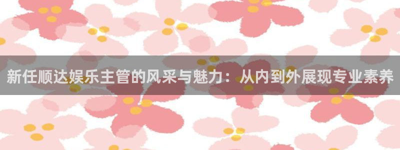下载OB视讯：新任顺达娱乐主管的风采与魅力：从内到外展现专业素养